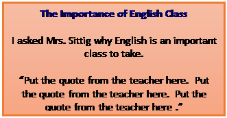 Text Box: The Importance of English Class
I asked Mrs. Sittig why English is an important class to take. 

�Put the quote from the teacher here.  Put the quote from the teacher here.  Put the quote from the teacher here .�