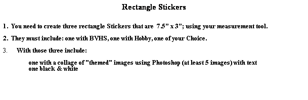 Text Box: Rectangle Stickers
 
 
1.  You need to create three rectangle Stickers that are  7.5 x 3; using your measurement tool.
 
2.  They must include: one with BVHS, one with Hobby, one of your Choice. 
 
3.         With those three include:  
       
                 one with a collage of "themed" images using Photoshop (at least 5 images) with text
                 one black & white
 
 
 
